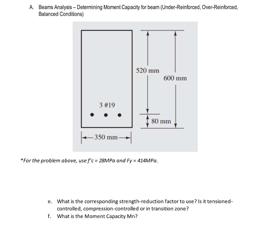 A. Beams Analysis - Determining Moment Capacity for beam (Under-Reinforced, Over-Reinforced,
Balanced Conditions)
3 #19
-350 mm-
520 mm
600 mm
80 mm
*For the problem above, use f'c = 28MPa and Fy = 414MPa.
e. What is the corresponding strength-reduction factor to use? Is it tensioned-
controlled, compression-controlled or in transition zone?
f. What is the Moment Capacity Mn?