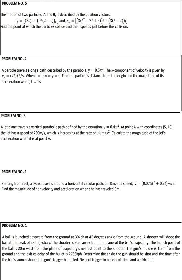 PROBLEM NO. 5
The motion of two particles, A and B, is described by the position vectors,
TA = [(3t)i + (9t(2-t)); ] and, rg = [(3(t² - 2t + 2))i + (3(t - 2))j]
Find the point at which the particles collide and their speeds just before the collision.
PROBLEM NO.4
A particle travels along a path described by the parabola, y = 0.5x². The x-component of velocity is given by,
vx = (7t)ft/s. When t = 0,x=y= 0. Find the particle's distance from the origin and the magnitude of its
acceleration when, t = 1s.
PROBLEM NO.3
A jet plane travels a vertical parabolic path defined by the equation, y = 0.4x². At point A with coordinates (5, 10),
the jet has a speed of 250m/s, which is increasing at the rate of 0.8m/s². Calculate the magnitude of the jet's
acceleration when it is at point A.
PROBLEM NO. 2
Starting from rest, a cyclist travels around a horizontal circular path, p = 8m, at a speed, v = (0.075t² + 0.2t)m/s.
Find the magnitude of her velocity and acceleration when she has traveled 3m.
PROBLEM NO. 1
A ball is launched eastward from the ground at 30kph at 45 degrees angle from the ground. A shooter will shoot the
ball at the peak of its trajectory. The shooter is 50m away from the plane of the ball's trajectory. The launch point of
the ball is 20m west from the plane of trajectory's nearest point to the shooter. The gun's muzzle is 1.2m from the
ground and the exit velocity of the bullet is 2736kph. Determine the angle the gun should be shot and the time after
the ball's launch should the gun's trigger be pulled. Neglect trigger to bullet exit time and air friction.