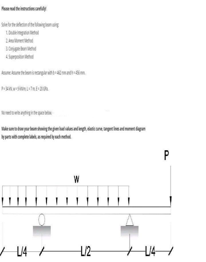 Please read the instructions carefully!
Solve for the deflection of the following beam using:
1. Double Integration Method
2. Area Moment Method
3. Conjugate Beam Method
4. Superposition Method
Assume: Assume the beam is rectangular with b=462 mm and h=456 mm.
P=34 kN, w- 9 kN/m, L=7m, E= 20 GPa.
No need to write anything in the space below.
Make sure to draw your beam showing the given load values and length, elastic curve, tangent lines and moment diagram
by parts with complete labels, as required by each method.
L/4
W
IT LT
+
L/2
P
1/4/