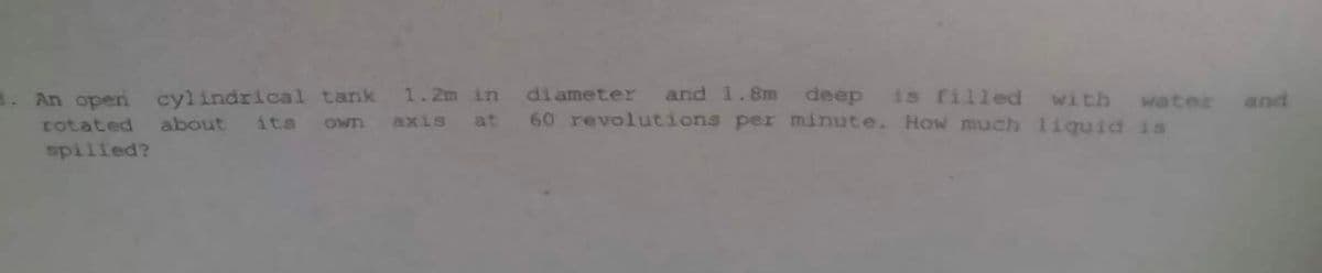 1. An open cylindrical tank 1.2m in diameter and 1.8m deep is filled with water
60 revolutions per minute. How much liquid is
own
axis
at
rotated about its
spilled?