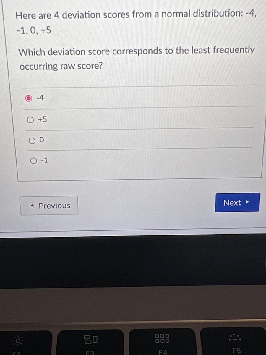 Here are 4 deviation scores from a normal distribution: -4,
-1, 0, +5
Which deviation score corresponds to the least frequently
occurring raw score?
O -4
O +5
-1
« Previous
Next »
20
ODO
O00
F3
F4
F5
