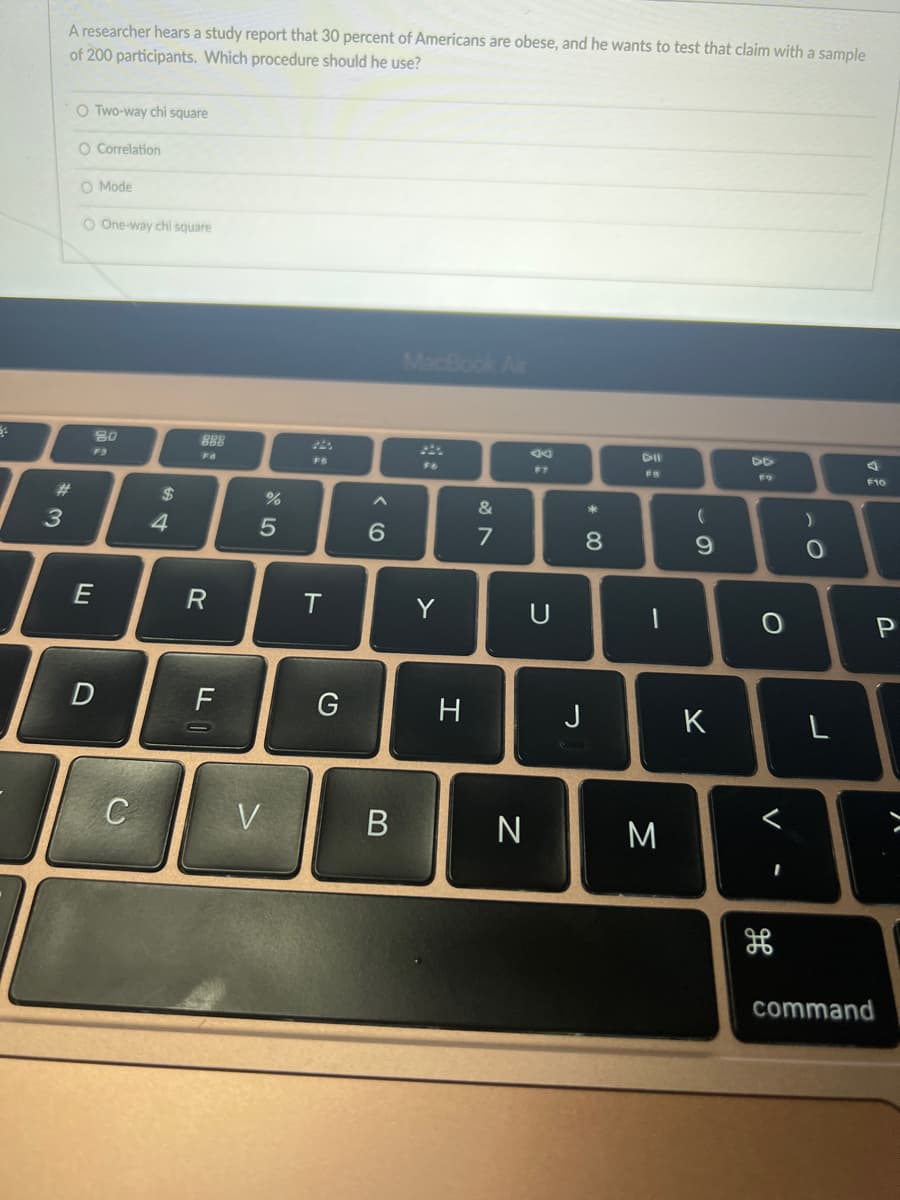 A researcher hears a study report that 30 percent of Americans are obese, and he wants to test that claim with a sample
of 200 participants. Which procedure should he use?
O Two-way chi square
O Correlation
O Mode
O One-way chi square
MacBook Air
80
888
DII
F3
FO
F6
F7
F9
F10
%23
24
&
3
4
7
8
9.
T.
Y
U
F
G
H
J
K
C
V
N
M
command
>
B
