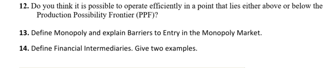 12. Do you think it is possible to operate efficiently in a point that lies either above or below the
Production Possibility Frontier (PPF)?
13. Define Monopoly and explain Barriers to Entry in the Monopoly Market.
14. Define Financial Intermediaries. Give two examples.
