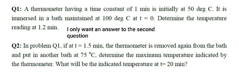 Q1: A thermometer having a time constant of 1 min is initially at 50 deg C. It is
immersed in a bath maintained at 100 deg C at t = 0. Determine the temperature
reading at 1.2 min.
I only want an answer to the second
question
Q2: In problem Q1, if at t = 1.5 min, the thermometer is removed again from the bath
and put in another bath at 75 °C, determine the maximum temperature indicated by
the thermometer. What will be the indicated temperature at t= 20 min?