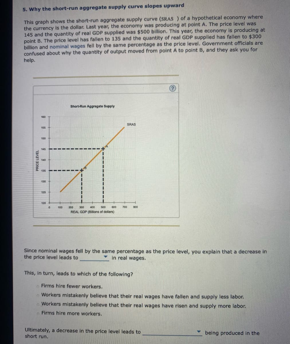 5. Why the short-run aggregate supply curve slopes upward
This graph shows the short-run aggregate supply curve (SRAS) of a hypothetical economy where
the currency is the dollar. Last year, the economy was producing at point A. The price level was
145 and the quantity of real GDP supplied was $500 billion. This year, the economy is producing at
point B. The price level has fallen to 135 and the quantity of real GDP supplied has fallen to $300
billion and nominal wages fell by the same percentage as the price level. Government officials are
confused about why the quantity of output moved from point A to point B, and they ask you for
help.
PRICE LEVEL
160
155
150
125
120
0
100
Short-Run Aggregate Supply
I
I
200 300
400 500 600
REAL GDP (Billions of dollars)
SRAS
700 800
?
Sin nominal wages fell by the same percentage as the price level, you explain that a decrease in
the price level leads to
in real wages.
This, in turn, leads to which of the following?
o Firms hire fewer workers.
Workers mistakenly believe that their real wages have fallen and supply less labor.
Workers mistakenly believe that their real wages have risen and supply more labor.
Firms hire more workers.
Ultimately, a decrease in the price level leads to
short run.
being produced in the