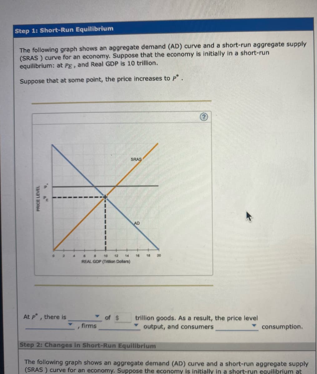 Step 1: Short-Run Equilibrium
The following graph shows an aggregate demand (AD) curve and a short-run aggregate supply
(SRAS) curve for an economy. Suppose that the economy is initially in a short-run
equilibrium: at PE, and Real GDP is 10 trillion.
Suppose that at some point, the price increases to p*.
PRICE LEVEL
0 2
At p*, there is
firms
SRAS
6
B 10 12 14 16
REAL GDP (Trillion Dollars)
of $
AD
18 20
trillion goods. As a result, the price level
output, and consumers
consumption.
Step 2: Changes in Short-Run Equilibrium
The following graph shows an aggregate demand (AD) curve and a short-run aggregate supply
(SRAS) curve for an economy. Suppose the economy is initially in a short-run equilibrium at