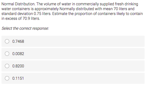 Normal Distribution. The volume of water in commercially supplied fresh drinking
water containers is approximately Normally distributed with mean 70 liters and
standard deviation 0.75 liters. Estimate the proportion of containers likely to contain
in excess of 70.9 liters.
Select the correct response:
0.7468
0.0082
0.8200
0.1151
