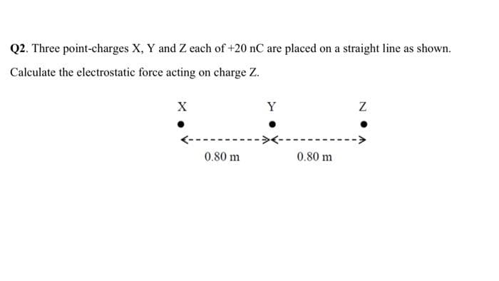 Q2. Three point-charges X, Y and Z each of +20 nC are placed on a straight line as shown.
Calculate the electrostatic force acting on charge Z.
X
Y
0.80 m
0.80 m
