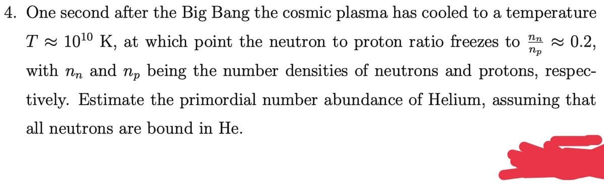 4. One second after the Big Bang the cosmic plasma has cooled to a temperature
T - 1010 K, at which point the neutron to proton ratio freezes to Ta 0.2,
Пр
with nn and np being the number densities of neutrons and protons, respec-
tively. Estimate the primordial number abundance of Helium, assuming that
all neutrons are bound in He.
