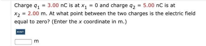 Charge q1 = 3.00 nC is at x, = 0 and charge q2 5.00 nC is at
X2 = 2.00 m. At what point between the two charges is the electric field
equal to zero? (Enter the x coordinate in m.)
HINT
m
