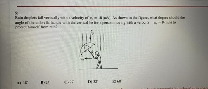 5)
Rain droplets fall vertically with a velocity of v,
angle of the umbre lla handle with the vertical be for a person moving with a velocity v, = 8 (m/s) to
protect himself from rain?
= 18 (m/s). As shown in the figure, what degree should the
A) 18
B) 24
C) 27
D) 32
E) 60
ediğiniz secen
