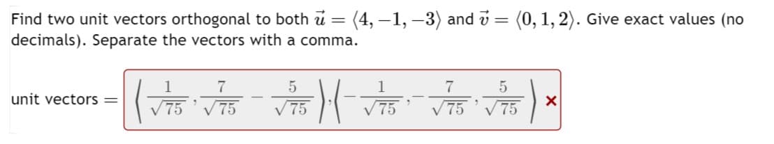 =
Find two unit vectors orthogonal to both u
decimals). Separate the vectors with a comma.
(4, −1, −3) and 7 = (0, 1, 2). Give exact values (no
unit vectors =
1
(√75 √75 √75) ·|- √75
.
9
√75 √75
"
X