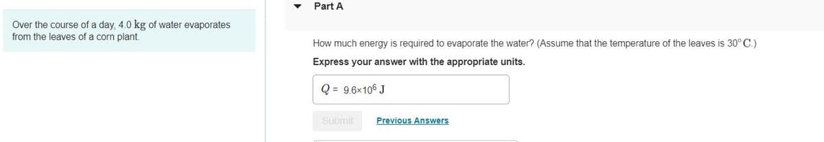 Over the course of a day, 4.0 kg of water evaporates
from the leaves of a corn plant.
Part A
How much energy is required to evaporate the water? (Assume that the temperature of the leaves is 30° C.)
Express your answer with the appropriate units.
Q = 9.6x106 J
Submit
Previous Answers