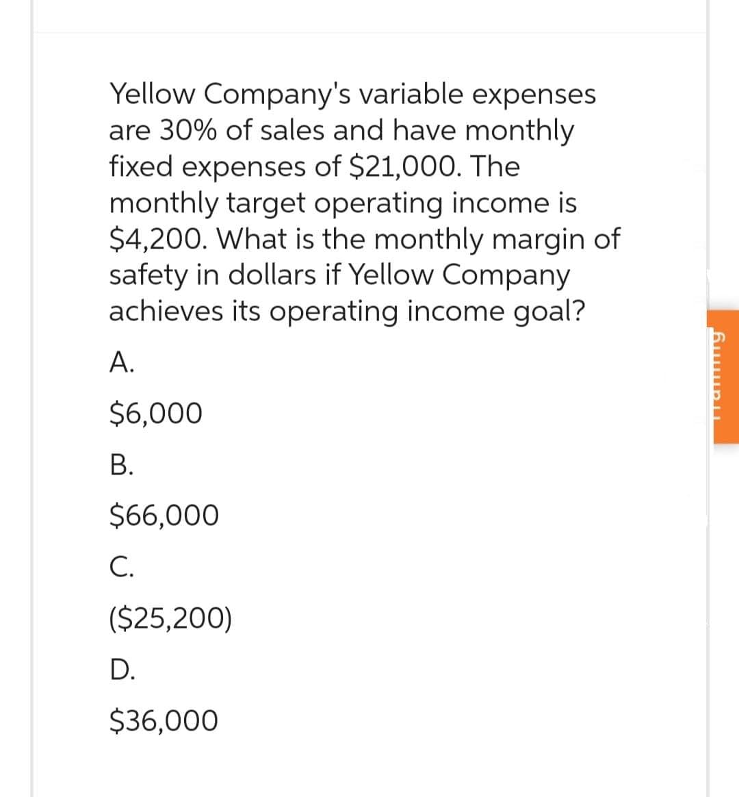 Yellow Company's variable expenses
are 30% of sales and have monthly
fixed expenses of $21,000. The
monthly target operating income is
$4,200. What is the monthly margin of
safety in dollars if Yellow Company
achieves its operating income goal?
A.
$6,000
B.
$66,000
C.
($25,200)
D.
$36,000
Tanning