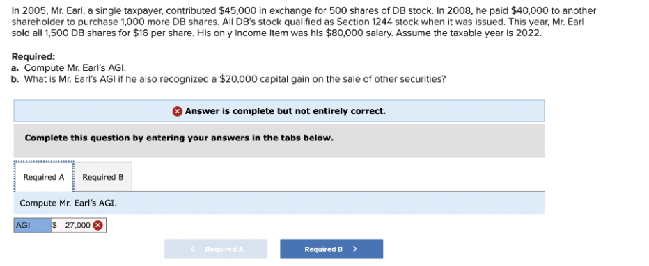 In 2005, Mr. Earl, a single taxpayer, contributed $45,000 in exchange for 500 shares of DB stock. In 2008, he paid $40,000 to another
shareholder to purchase 1,000 more DB shares. All DB's stock qualified as Section 1244 stock when it was issued. This year, Mr. Earl
sold all 1,500 DB shares for $16 per share. His only income item was his $80,000 salary. Assume the taxable year is 2022.
Required:
a. Compute Mr. Earl's AGI.
b. What is Mr. Earl's AGI if he also recognized a $20,000 capital gain on the sale of other securities?
Answer is complete but not entirely correct.
Complete this question by entering your answers in the tabs below.
Required A Required B
Compute Mr. Earl's AGI.
AGI
$ 27,000
Required A
Required B >