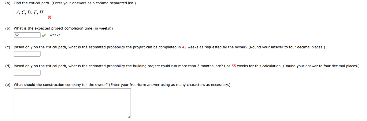 (a) Find the critical path. (Enter your answers as a comma-separated list.)
A, C, D, F, H
X
(b) What is the expected project completion time (in weeks)?
52
weeks
(c) Based only on the critical path, what is the estimated probability the project can be completed in 42 weeks as requested by the owner? (Round your answer to four decimal places.)
(d) Based only on the critical path, what is the estimated probability the building project could run more than 3 months late? Use 55 weeks for this calculation. (Round your answer to four decimal places.)
(e) What should the construction company tell the owner? (Enter your free-form answer using as many characters as necessary.)