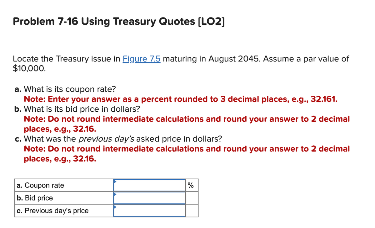 Problem 7-16 Using Treasury Quotes [LO2]
Locate the Treasury issue in Figure 7.5 maturing in August 2045. Assume a par value of
$10,000.
a. What is its coupon rate?
Note: Enter your answer as a percent rounded to 3 decimal places, e.g., 32.161.
b. What is its bid price in dollars?
Note: Do not round intermediate calculations and round your answer to 2 decimal
places, e.g., 32.16.
c. What was the previous day's asked price in dollars?
Note: Do not round intermediate calculations and round your answer to 2 decimal
places, e.g., 32.16.
a. Coupon rate
b. Bid price
c. Previous day's price
%