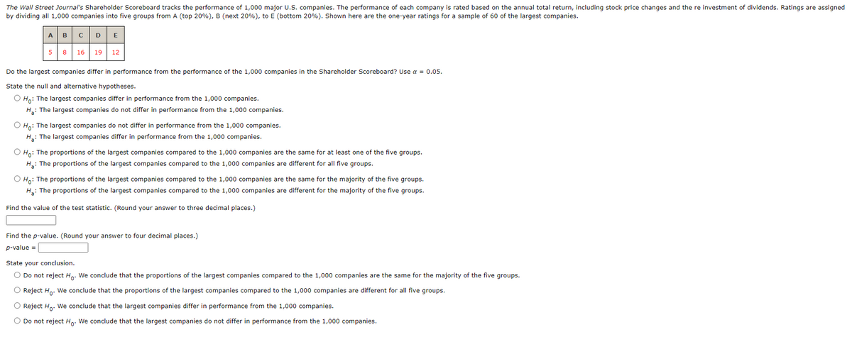 The Wall Street Journal's Shareholder Scoreboard tracks the performance of 1,000 major U.S. companies. The performance of each company is rated based on the annual total return, including stock price changes and the re investment of dividends. Ratings are assigned
by dividing all 1,000 companies into five groups from A (top 20%), B (next 20%), to E (bottom 20%). Shown here are the one-year ratings for a sample of 60 of the largest companies.
A B C D E
5 8
16 19 12
Do the largest companies differ in performance from the performance of the 1,000 companies in the Shareholder Scoreboard? Use a = 0.05.
State the null and alternative hypotheses.
O Ho: The largest companies differ in performance from the 1,000 companies.
H₂: The largest companies do not differ in performance from the 1,000 companies.
O Ho: The largest companies do not differ in performance from the 1,000 companies.
H₂: The largest companies differ in performance from the 1,000 companies.
O Ho: The proportions of the largest companies compared to the 1,000 companies are the same for at least one of the five groups.
H₂: The proportions of the largest companies compared to the 1,000 companies are different for all five groups.
O Ho: The proportions of the largest companies compared to the 1,000 companies are the same for the majority of the five groups.
H₂: The proportions of the largest companies compared to the 1,000 companies are different for the majority of the five groups.
Find the value of the test statistic. (Round your answer to three decimal places.)
Find the p-value. (Round your answer to four decimal places.)
p-value =
State your conclusion.
O Do not reject Ho. We conclude that the proportions of the largest companies compared to the 1,000 companies are the same for the majority of the five groups.
O Reject Ho. We conclude that the proportions of the largest companies compared to the 1,000 companies are different for all five groups.
O Reject Ho. We conclude that the largest companies differ in performance from the 1,000 companies.
O Do not reject Ho. We conclude that the largest companies do not differ in performance from the 1,000 companies.
