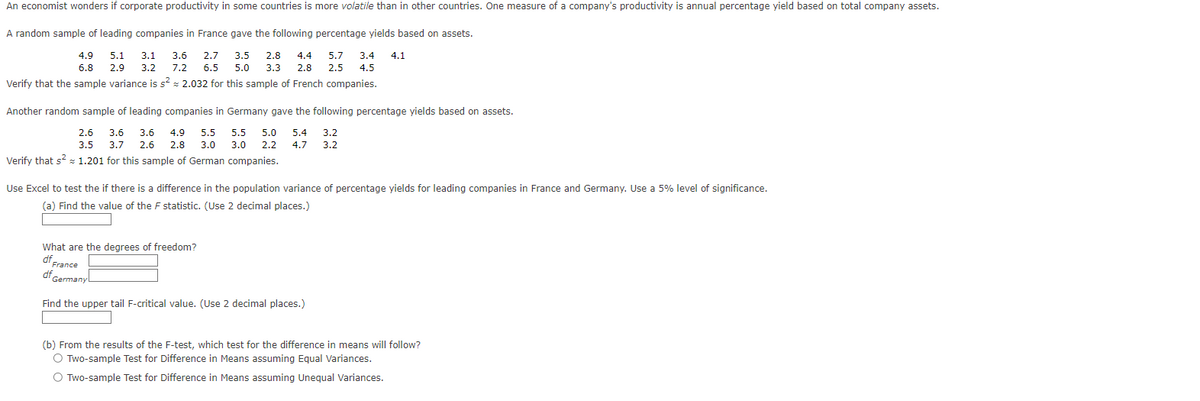 An economist wonders if corporate productivity in some countries is more volatile than in other countries. One measure of a company's productivity is annual percentage yield based on total company assets.
A random sample of leading companies in France gave the following percentage yields based on assets.
2.7 3.5 2.8
4.9 5.1 3.1 3.6
4.4 5.7 3.4
6.8 2.9 3.2 7.2 6.5 5.0 3.3 2.8 2.5 4.5
Verify that the sample variance is s² = 2.032 for this sample of French companies.
4.1
Another random sample of leading companies in Germany gave the following percentage yields based on assets.
5.5 5.0 5.4 3.2
2.6 3.6 3.6 4.9 5.5
3.5 3.7 2.6 2.8 3.0
3.0 2.2 4.7 3.2
1.201 for this sample of German companies.
Verify that s²
Use Excel to test the if there is a difference in the population variance of percentage yields for leading companies in France and Germany. Use a 5% level of significance.
(a) Find the value of the F statistic. (Use 2 decimal places.)
What are the degrees of freedom?
df France
df Germany
Find the upper tail F-critical value. (Use 2 decimal places.)
(b) From the results of the F-test, which test for the difference in means will follow?
O Two-sample Test for Difference in Means assuming Equal Variances.
O Two-sample Test for Difference in Means assuming Unequal Variances.