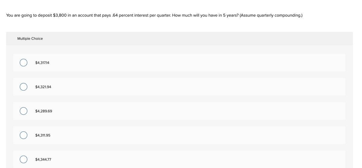 You are going to deposit $3,800 in an account that pays .64 percent interest per quarter. How much will you have in 5 years? (Assume quarterly compounding.)
Multiple Choice
о
$4,317.14
$4,321.94
О
$4,289.69
О
$4,311.95
$4,344.77