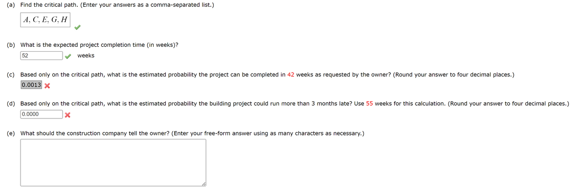 (a) Find the critical path. (Enter your answers as a comma-separated list.)
A, C, E, G, H
(b) What is the expected project completion time (in weeks)?
52
weeks
(c) Based only on the critical path, what is the estimated probability the project can be completed in 42 weeks as requested by the owner? (Round your answer to four decimal places.)
0.0013 X
(d) Based only on the critical path, what is the estimated probability the building project could run more than 3 months late? Use 55 weeks for this calculation. (Round your answer to four decimal places.)
0.0000
(e) What should the construction company tell the owner? (Enter your free-form answer using as many characters as necessary.)