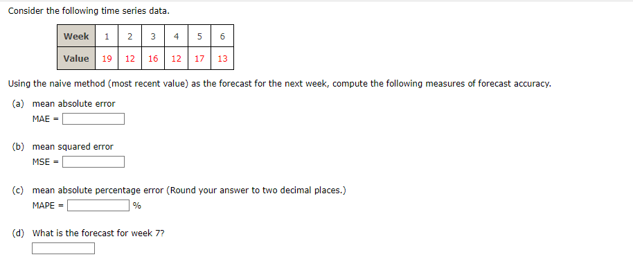 Consider the following time series data.
Week
1 2
3
4
сл
5
6
Value 19 12
16
12 17
13
Using the naive method (most recent value) as the forecast for the next week, compute the following measures of forecast accuracy.
(a) mean absolute error
MAE =
(b) mean squared error
MSE =
(c) mean absolute percentage error (Round your answer to two decimal places.)
MAPE =
%
(d) What is the forecast for week 7?