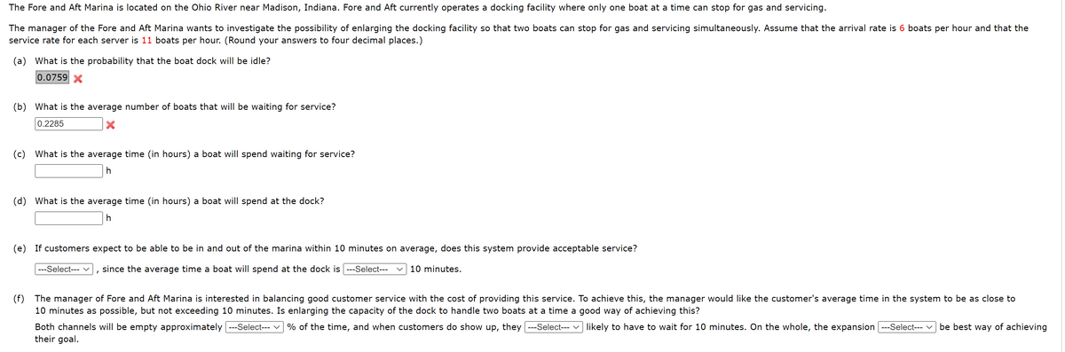 The Fore and Aft Marina is located on the Ohio River near Madison, Indiana. Fore and Aft currently operates a docking facility where only one boat at a time can stop for gas and servicing.
The manager of the Fore and Aft Marina wants to investigate the possibility of enlarging the docking facility so that two boats can stop for gas and servicing simultaneously. Assume that the arrival rate is 6 boats per hour and that the
service rate for each server is 11 boats per hour. (Round your answers to four decimal places.)
(a) What is the probability that the boat dock will be idle?
0.0759 X
(b) What is the average number of boats that will be waiting for service?
0.2285
(c) What is the average time (in hours) a boat will spend waiting for service?
h
(d) What is the average time (in hours) a boat will spend at the dock?
h
(e) If customers expect to be able to be in and out of the marina within 10 minutes on average, does this system provide acceptable service?
---Select--- since the average time a boat will spend at the dock is ---Select--- 10 minutes.
(f) The manager of Fore and Aft Marina is interested in balancing good customer service with the cost of providing this service. To achieve this, the manager would like the customer's average time in the system to be as close to
10 minutes as possible, but not exceeding 10 minutes. Is enlarging the capacity of the dock to handle two boats at a time a good way of achieving this?
Both channels will be empty approximately ---Select--- % of the time, and when customers do show up, they ---Select--- likely to have to wait for 10 minutes. On the whole, the expansion ---Select--- be best way of achieving
their goal.
