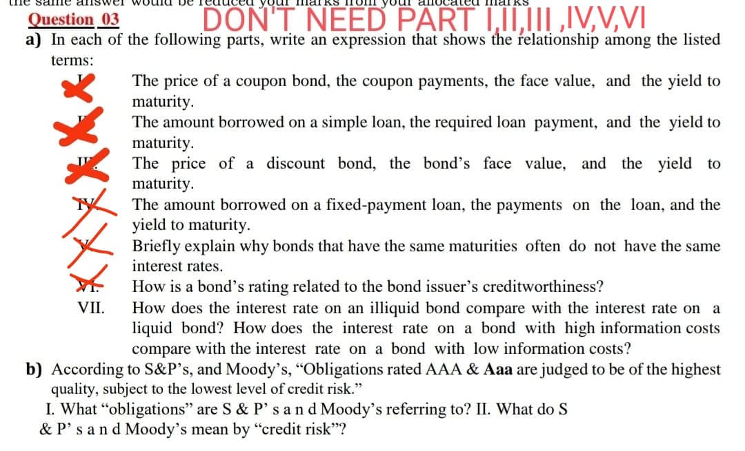 Question _03
a) In each of the following parts, write an expression that shows the relationship among the listed
DON'T NEED PART I,II,III,IV,V,VI
terms:
The price of a coupon bond, the coupon payments, the face value, and the yield to
maturity.
The amount borrowed on a simple loan, the required loan payment, and the yield to
maturity.
The price of a discount bond, the bond's face value, and the yield to
maturity.
The amount borrowed on a fixed-payment loan, the payments on the loan, and the
yield to maturity.
Briefly explain why bonds that have the same maturities often do not have the same
interest rates.
How is a bond's rating related to the bond issuer's creditworthiness?
How does the interest rate on an illiquid bond compare with the interest rate on a
liquid bond? How does the interest rate on a bond with high information costs
compare with the interest rate on a bond with low information costs?
VII.
b) According to S&P's, and Moody's, "Obligations rated AAA & Aaa are judged to be of the highest
quality, subject to the lowest level of credit risk."
I. What “obligations" are S & P's and Moody's referring to? II. What do S
& P's and Moody's mean by “credit risk"?
