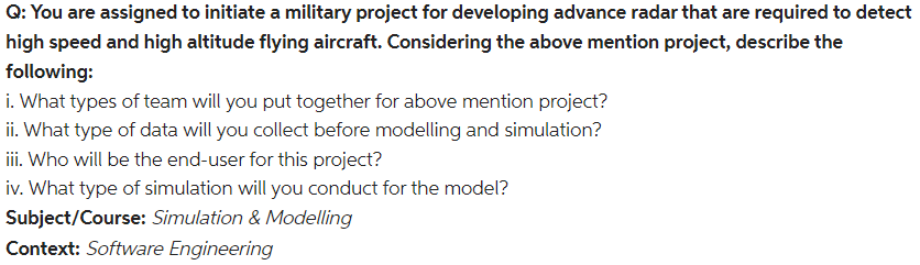 Q: You are assigned to initiate a military project for developing advance radar that are required to detect
high speed and high altitude flying aircraft. Considering the above mention project, describe the
following:
i. What types of team will you put together for above mention project?
ii. What type of data will you collect before modelling and simulation?
iii. Who will be the end-user for this project?
iv. What type of simulation will you conduct for the model?
Subject/Course: Simulation & Modelling
Context: Software Engineering
