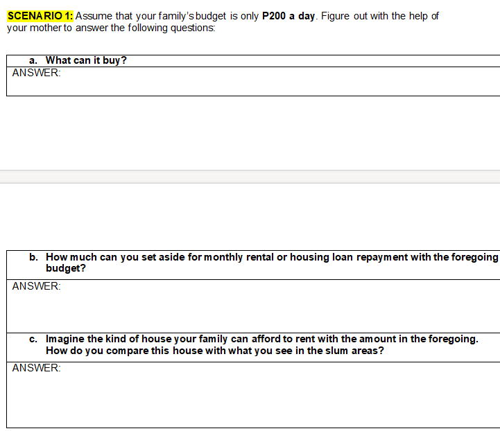 SCENA RIO 1: Assume that your family's budget is only P200 a day. Figure out with the help of
your mother to answer the following questions:
a. What can it buy?
ANSWER:
b. How much can you set aside for monthly rental or housing loan repayment with the foregoing
budget?
ANSWER:
c. Imagine the kind of house your family can afford to rent with the amount in the foregoing.
How do you compare this house with what you see in the slum areas?
ANSWER:
