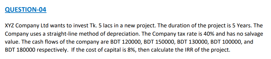 QUESTION-04
XYZ Company Ltd wants to invest Tk. 5 lacs in a new project. The duration of the project is 5 Years. The
Company uses a straight-line method of depreciation. The Company tax rate is 40% and has no salvage
value. The cash flows of the company are BDT 120000, BDT 150000, BDT 130000, BDT 100000, and
BDT 180000 respectively. If the cost of capital is 8%, then calculate the IRR of the project.
