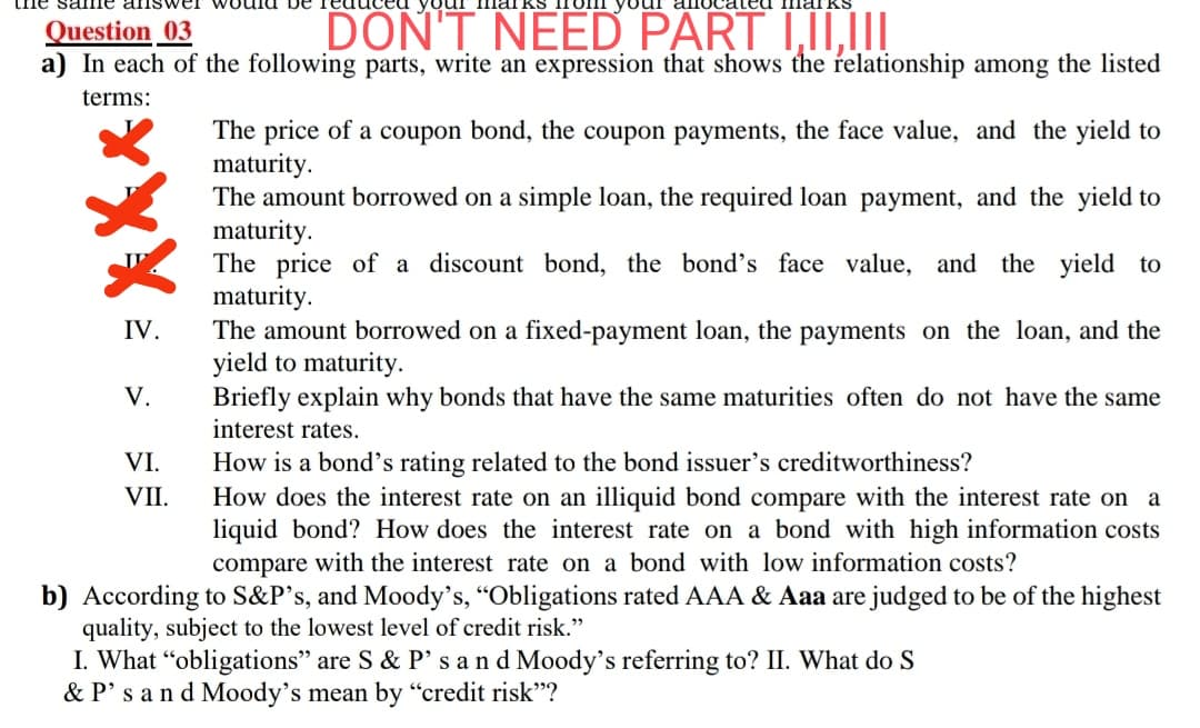 Question _03
a) In each of the following parts, write an expression that shows the relationship among the listed
DON'T NEED PART I,II,II
terms:
The price of a coupon bond, the coupon payments, the face value, and the yield to
maturity.
The amount borrowed on a simple loan, the required loan payment, and the yield to
maturity.
The price of a discount bond, the bond's face value, and the yield to
maturity.
The amount borrowed on a fixed-payment loan, the payments on the loan, and the
yield to maturity.
Briefly explain why bonds that have the same maturities often do not have the same
interest rates.
IV.
V.
VI.
How is a bond's rating related to the bond issuer's creditworthiness?
VII.
How does the interest rate on an illiquid bond compare with the interest rate on a
liquid bond? How does the interest rate on a bond with high information costs
compare with the interest rate on a bond with low information costs?
b) According to S&P's, and Moody's, "Obligations rated AAA & Aaa are judged to be of the highest
quality, subject to the lowest level of credit risk."
I. What “obligations" are S & P's and Moody's referring to? II. What do S
& P's and Moody's mean by “credit risk"?
