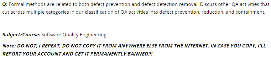 Q: Formal methods are related to both defect prevention and defect detection removal. Discuss other QA activities that
cut across multiple categories in our classification of QA activities into defect prevention, reduction, and containment.
Subject/Course: Software Quality Engineering
Note: DO NOT, I REPEAT, DO NOT COPY IT FROM ANYWHERE ELSE FROM THE INTERNET. IN CASE YOU COPY, I'LL
REPORT YOUR ACCOUNT AND GET IT PERMANENTLY BANNED!!!
