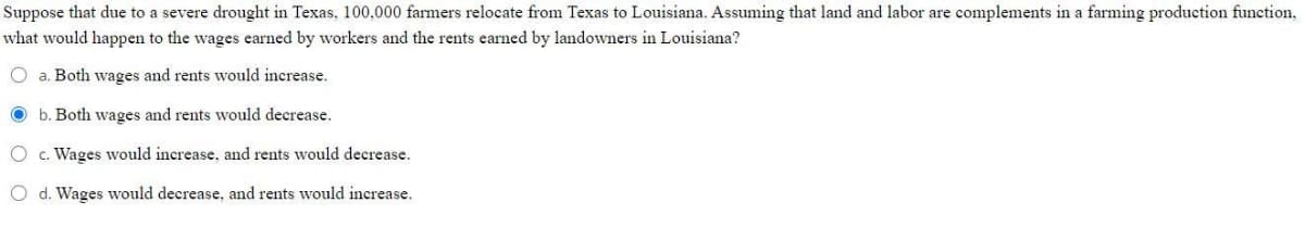 Suppose
that due to a severe drought in Texas, 100,000 farmers relocate from Texas to Louisiana. Assuming that land and labor are complements in a farming production function,
would happen to the wages earned by workers and the rents earned by landowners in Louisiana?
what
O a. Both wages and rents would increase.
b. Both wages and rents would decrease.
O c. Wages would increase, and rents would decrease.
O d. Wages would decrease, and rents would increase.