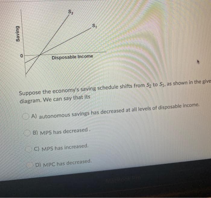 Saving
$₂
S₁
Disposable Income
Suppose the economy's saving schedule shifts from S₂ to S₁, as shown in the give-
diagram. We can say that its
A) autonomous savings has decreased at all levels of disposable income.
B) MPS has decreased.
C) MPS has increased.
D) MPC has decreased.
MacBook Pro