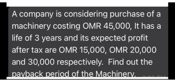 A company is considering purchase of a
machinery costing OMR 45,000, It has a
life of 3 years and its expected profit
after tax are OMR 15,000, OMR 20,000
and 30,000 respectively. Find out the
pavback period of the Machinery.
