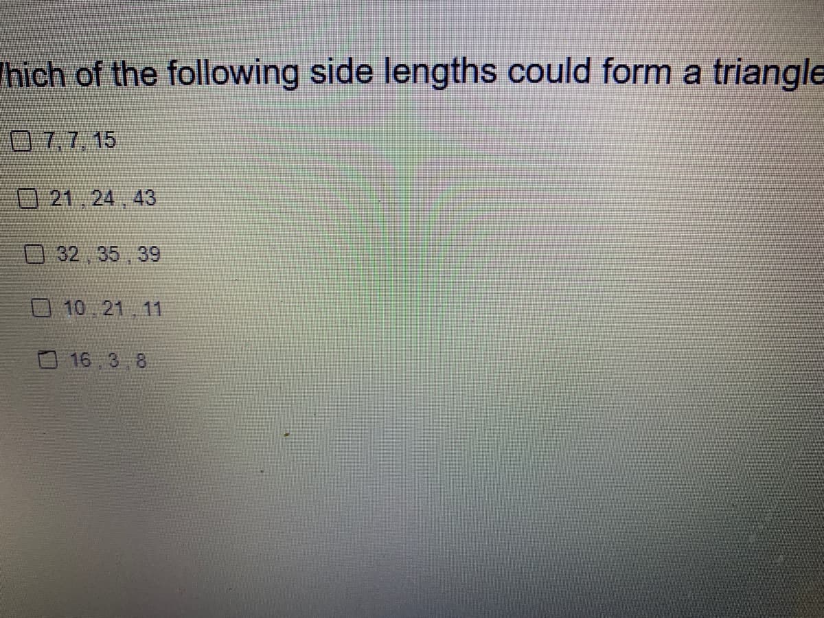 #### Which of the following side lengths could form a triangle?

- [ ] 7, 7, 15
- [ ] 21, 24, 43
- [ ] 32, 35, 39
- [ ] 10, 21, 11
- [X] 16, 3, 8

**Explanation:**
To determine if three side lengths can form a triangle, you need to verify if they satisfy the triangle inequality theorem. This theorem states that for any three side lengths \(a\), \(b\), and \(c\):
1. \(a + b > c\)
2. \(a + c > b\)
3. \(b + c > a\)

You need to check the combinations provided to see which one fulfills these conditions. The correct one in the options provided is 16, 3, and 8.