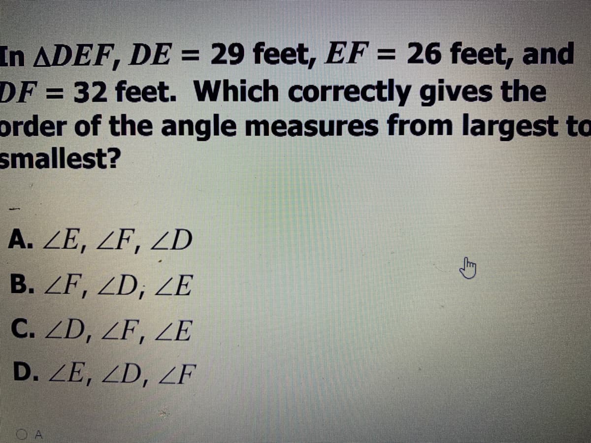 In ADEF, DE = 29 feet, EF = 26 feet, and
DF = 32 feet. Which correctly gives the
order of the angle measures from largest to
smallest?
A. ZE, ZF, ZD
B. ZF, ZD, ZE
C. ZD, ZF, ZE
D. ZE, ZD, ZF
