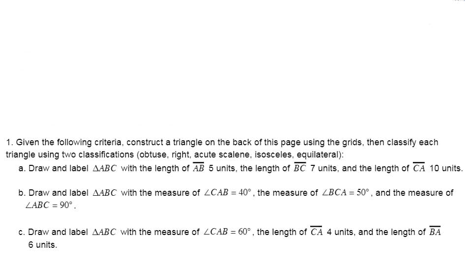 1. Given the following criteria, construct a triangle on the back of this page using the grids, then classify each
triangle using two classifications (obtuse, right, acute scalene, isosceles, equilateral):
a. Draw and label AABC with the length of AB 5 units, the length of BC 7 units, and the length of CA 10 units.
b. Draw and label AABC with the measure of ZCAB = 40° , the measure of ZBCA = 50° , and the measure of
ZABC = 90°.
c. Draw and label AABC with the measure of ZCAB = 60° , the length of CA 4 units, and the length of BA
6 units.
%3D
