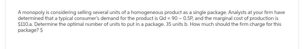 A monopoly is considering selling several units of a homogeneous product as a single package. Analysts at your firm have
determined that a typical consumer's demand for the product is Qd = 90 - 0.5P, and the marginal cost of production is
$110.a. Determine the optimal number of units to put in a package. 35 units b. How much should the firm charge for this
package? $