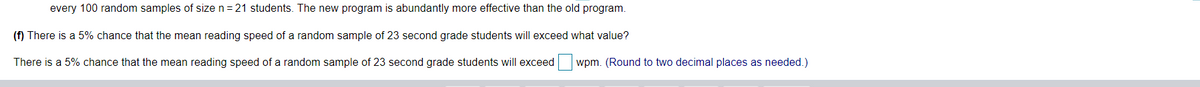 every 100 random samples of size n=21 students. The new program is abundantly more effective than the old program.
(f) There is a 5% chance that the mean reading speed of a random sample of 23 second grade students will exceed what value?
There is a 5% chance that the mean reading speed of a random sample of 23 second grade students will exceed
wpm. (Round to two decimal places as needed.)
