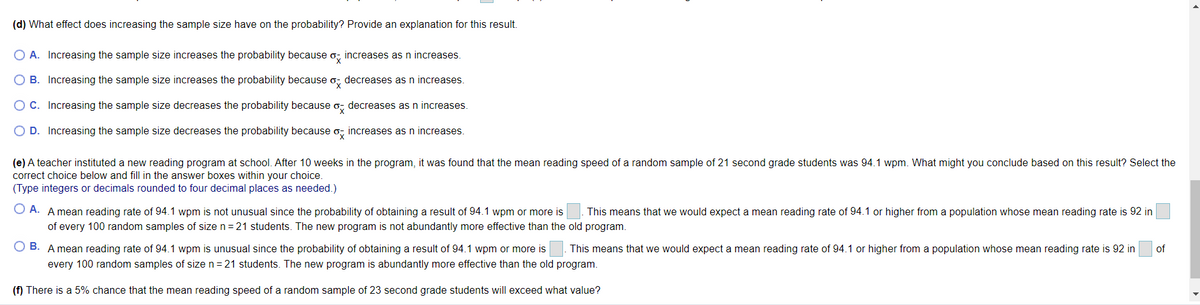 (d) What effect does increasing the sample size have on the probability? Provide an explanation for this result.
O A. Increasing the sample size increases the probability because o, increases as n increases.
O B. Increasing the sample size increases the probability because o, decreases as n increases.
O C. Increasing the sample size decreases the probability because o, decreases as n increases.
O D. Increasing the sample size decreases the probability because o, increases as n increases.
(e) A teacher instituted a new reading program at school. After 10 weeks in the program, it was found that the mean reading speed of a random sample of 21 second grade students was 94.1 wpm. What might you conclude based on this result? Select the
correct choice below and fill in the answer boxes within your choice.
(Type integers or decimals rounded to four decimal places as needed.)
O A. A mean reading rate of 94.1 wpm is not unusual since the probability of obtaining a result of 94.1 wpm or more is
This means that we would expect a mean reading rate of 94.1 or higher from a population whose mean reading rate is 92 in
of every 100 random samples of size n= 21 students. The new program is not abundantly more effective than the old program.
O B. A mean reading rate of 94.1 wpm is unusual since the probability of obtaining a result of 94.1 wpm or more is
every 100 random samples of size n= 21 students. The new program is abundantly more effective than the old program.
This means that we would expect a mean reading rate of 94.1 or higher from a population whose mean reading rate is 92 in
of
(f) There is a 5% chance that the mean reading speed of a random sample of 23 second grade students will exceed what value?
