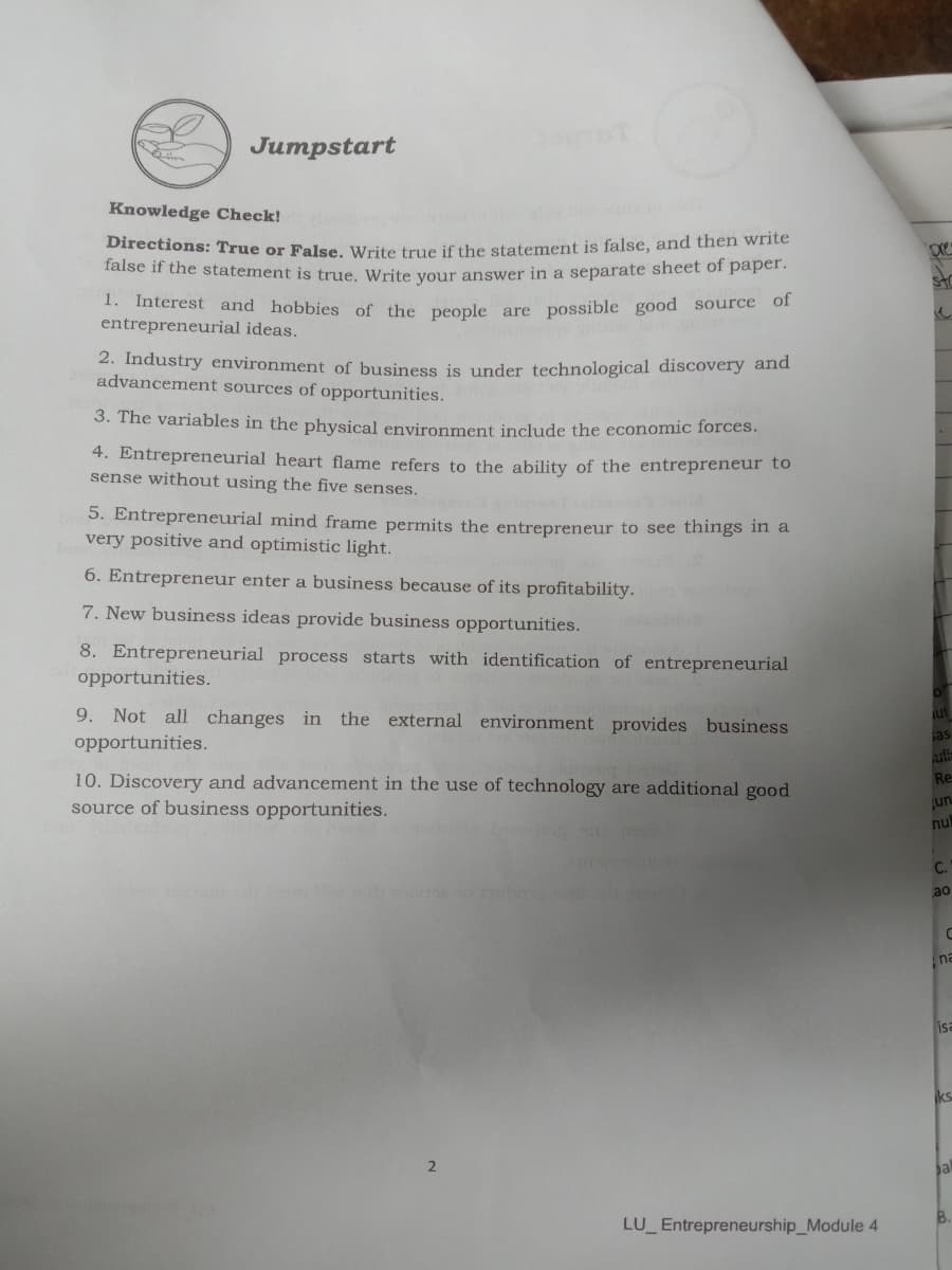 Jumpstart
Knowledge Check!
Directions: True or False, Write true if the statement is false, and then write
false if the statement is true. Write your answer in a separate sheet of paper.
str
1. Interest and hobbies of the people are possible good source of
entrepreneurial ideas.
2. Industry environment of business is under technological discovery and
advancement sources of opportunities.
3. The variables in the physical environment include the economic forces.
4. Entrepreneurial heart flame refers to the ability of the entrepreneur to
sense without using the five senses.
5. Entrepreneurial mind frame permits the entrepreneur to see things in a
very positive and optimistic light.
6. Entrepreneur enter a business because of its profitability.
7. New business ideas provide business opportunities.
8. Entrepreneurial process starts with identification of entrepreneurial
opportunities.
9. Not all changes in the external environment provides business
ut
sas
opportunities.
uti
Re
10. Discovery and advancement in the use of technology are additional good
source of business opportunities.
un
nu
C.
ao
na
isa
a
B.
LU Entrepreneurship_Module 4
