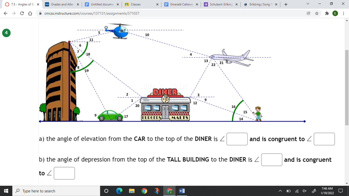O 7.5 - Angles of El x
Grades and Atten x
E Untitled documer X
A Classes
E Emerald Callowa x
E Schubert: Erlking x
O Erlkönig | Song T X
+
ロ
A cmcss.instructure.com/courses/137131/assignments/371037
4
10
18
....
13
21
19
DINER
12
20
16
15
17
BURGERS
MALTS
14
a) the angle of elevation from the CAR to the top of the DINER is Z
and is congruent to Z
b) the angle of depression from the top of the TALL BUILDING to the DINER is Z
and is congruent
to Z
7:46 AM
P Type here to search
1/19/2022
