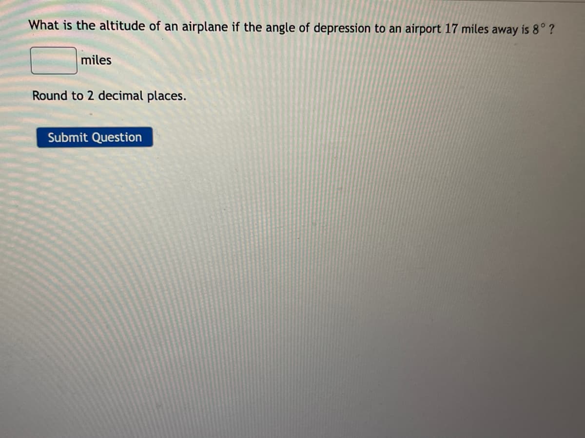 What is the altitude of an airplane if the angle of depression to an airport 17 miles away is 8° ?
miles
Round to 2 decimal places.
Submit Question

