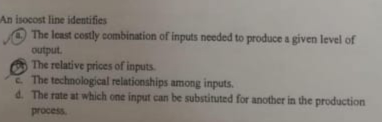 An isocost line identifies
The least costly combination of inputs needed to produce a given level of
output.
The relative prices of inputs.
E. The technological relationships among inputs.
d. The rate at which one input can be substituted for another in the production
process
