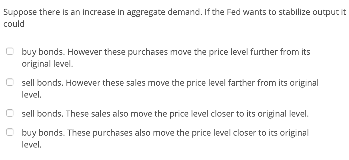 Suppose there is an increase in aggregate demand. If the Fed wants to stabilize output it
could
buy bonds. However these purchases move the price level further from its
original level.
sell bonds. However these sales move the price level farther from its original
level.
sell bonds. These sales also move the price level closer to its original level.
buy bonds. These purchases also move the price level closer to its original
level.
