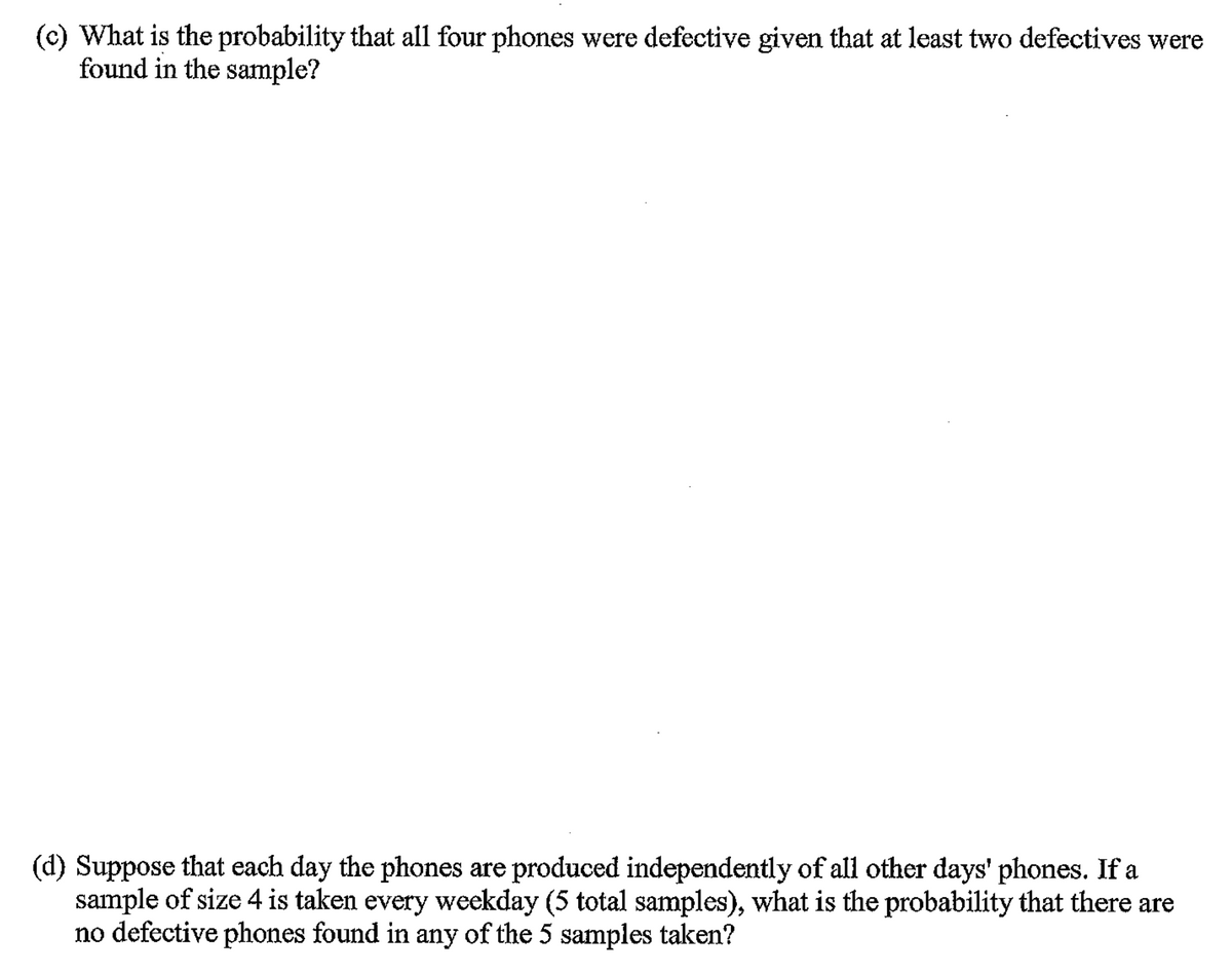 (c) What is the probability that all four phones were defective given that at least two defectives were
found in the sample?
(d) Suppose that each day the phones are produced independently of all other days' phones. If a
sample of size 4 is taken every weekday (5 total samples), what is the probability that there are
no defective phones found in any of the 5 samples taken?
