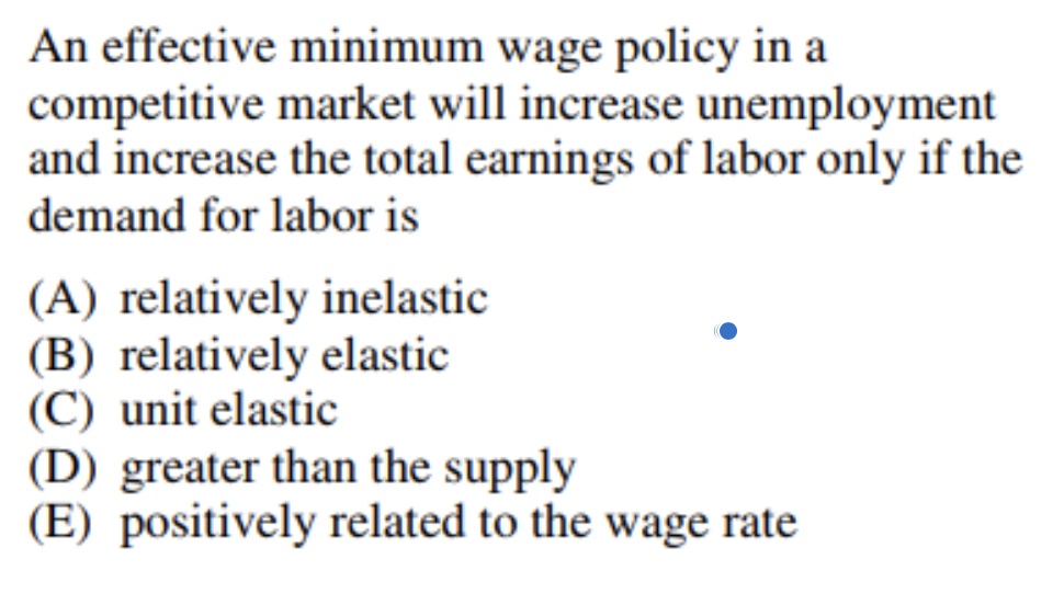 An effective minimum wage policy in a
competitive market will increase unemployment
and increase the total earnings of labor only if the
demand for labor is
(A) relatively inelastic
(B) relatively elastic
(C) unit elastic
(D) greater than the supply
(E) positively related to the wage rate
