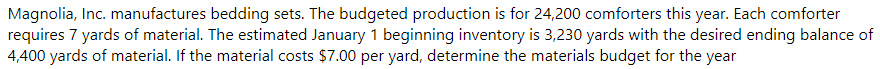Magnolia, Inc. manufactures bedding sets. The budgeted production is for 24,200 comforters this year. Each comforter
requires 7 yards of material. The estimated January 1 beginning inventory is 3,230 yards with the desired ending balance of
4,400 yards of material. If the material costs $7.00 per yard, determine the materials budget for the year

